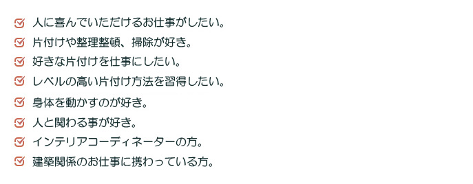人に喜んでいただけるお仕事がしたい。片付けや整理整頓、掃除が好き。身体を動かすのが好き。ベルの高い片付け方法を習得したい。好きな片付けを仕事にしたい。人と関わる事が好き。インテリアコーディネーターの方。建築関係のお仕事に携わっている方。子どもがいない時間に仕事がしたい。