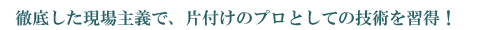 徹底した現場主義で、片付けのプロとしての技術を習得！