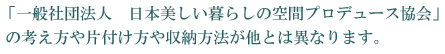 「一般社団法人　日本美しい暮らしの空間プロデュース協会」 の考え方や片付け方や収納方法が他とは異なります。