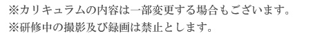 ※カリキュラムの内容は一部変更する場合もございます。<br />※研修中の撮影及び録画は禁止とします。